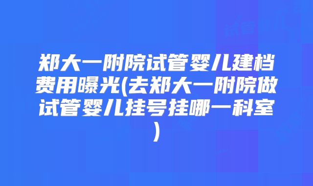 郑大一附院试管婴儿建档费用曝光(去郑大一附院做试管婴儿挂号挂哪一科室)