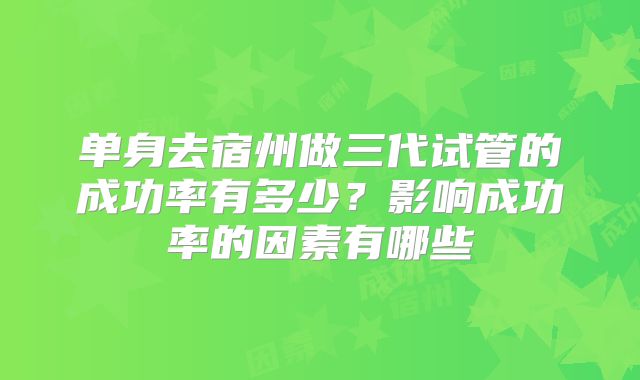 单身去宿州做三代试管的成功率有多少？影响成功率的因素有哪些