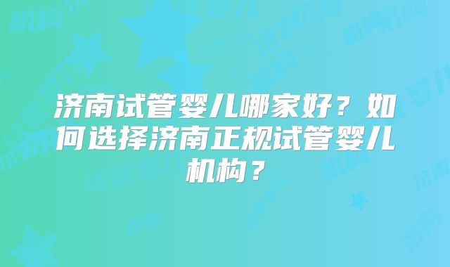 济南试管婴儿哪家好？如何选择济南正规试管婴儿机构？