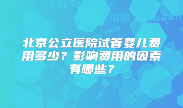 北京公立医院试管婴儿费用多少？影响费用的因素有哪些？