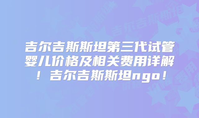 吉尔吉斯斯坦第三代试管婴儿价格及相关费用详解!吉尔吉斯斯坦ngo!