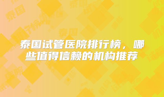 泰国试管医院排行榜，哪些值得信赖的机构推荐