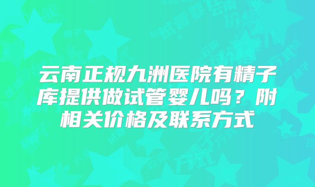 云南正规九洲医院有精子库提供做试管婴儿吗?附相关价格及联系方式