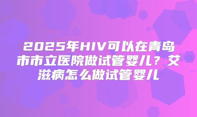 2025年HIV可以在青岛市市立医院做试管婴儿?艾滋病怎么做试管婴儿