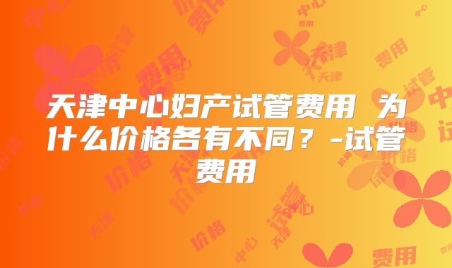 天津中心妇产试管费用 为什么价格各有不同？-试管费用