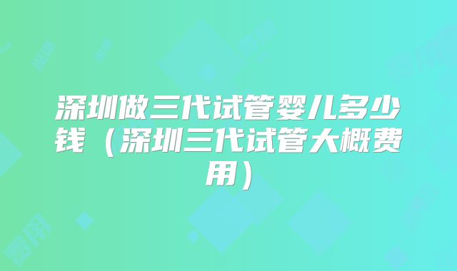 深圳做三代试管婴儿多少钱（深圳三代试管大概费用）