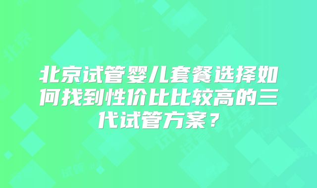 北京试管婴儿套餐选择如何找到性价比比较高的三代试管方案？