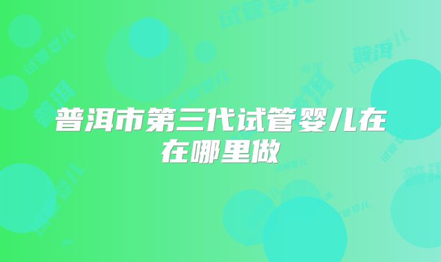 普洱市第三代试管婴儿在在哪里做