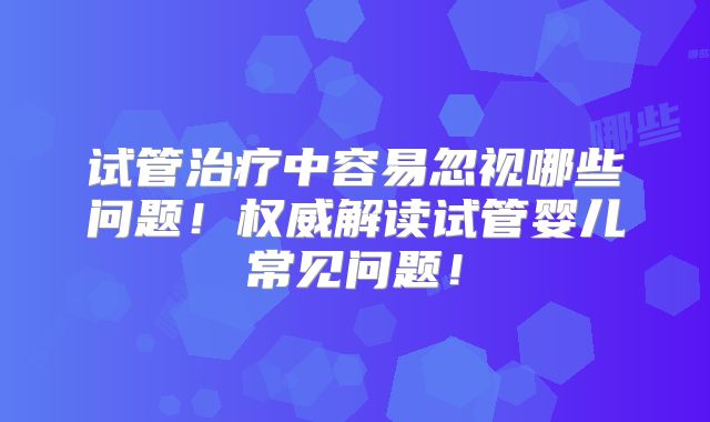 试管治疗中容易忽视哪些问题！权威解读试管婴儿常见问题！