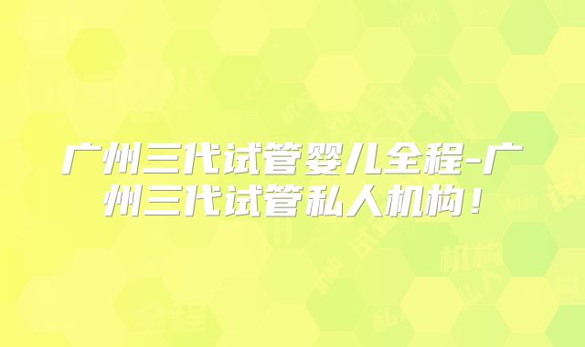 广州三代试管婴儿全程-广州三代试管私人机构！