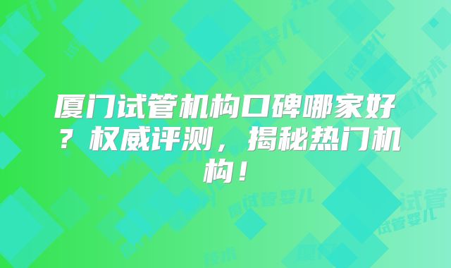 厦门试管机构口碑哪家好？权威评测，揭秘热门机构！