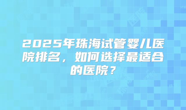 2025年珠海试管婴儿医院排名，如何选择最适合的医院？