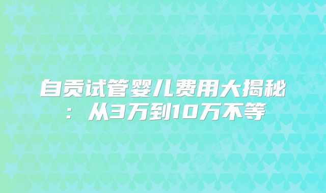 自贡试管婴儿费用大揭秘：从3万到10万不等