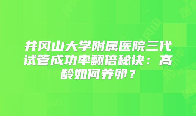 井冈山大学附属医院三代试管成功率翻倍秘诀：高龄如何养卵？
