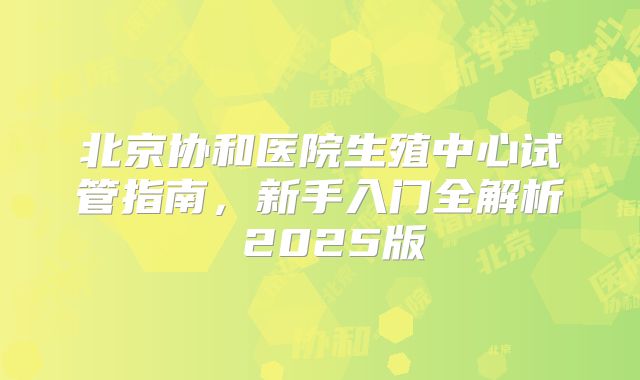 北京协和医院生殖中心试管指南,新手入门全解析 2025版