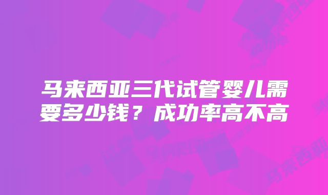马来西亚三代试管婴儿需要多少钱？成功率高不高