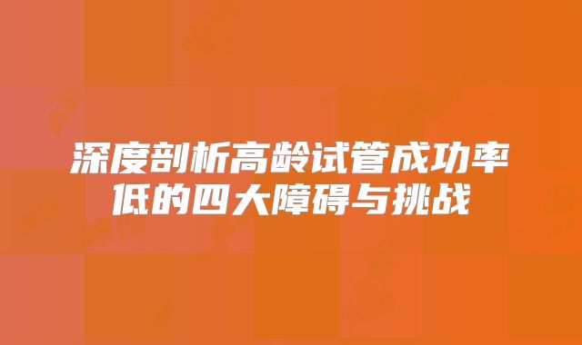 深度剖析高龄试管成功率低的四大障碍与挑战
