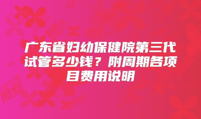 广东省妇幼保健院第三代试管多少钱？附周期各项目费用说明