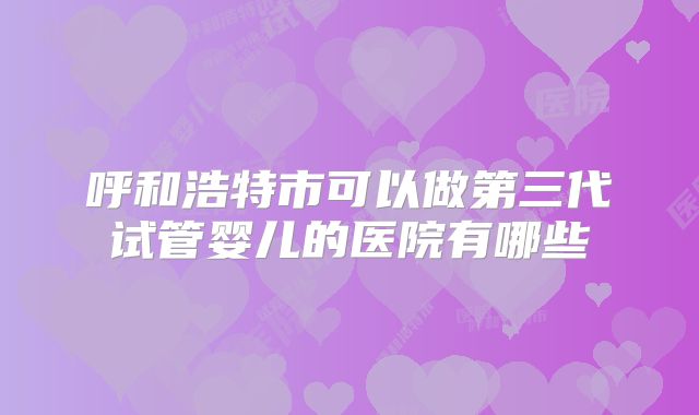 呼和浩特市可以做第三代试管婴儿的医院有哪些