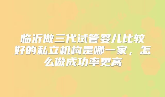 临沂做三代试管婴儿比较好的私立机构是哪一家,怎么做成功率更高