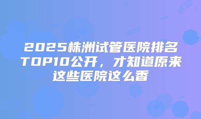 2025株洲试管医院排名TOP10公开，才知道原来这些医院这么香