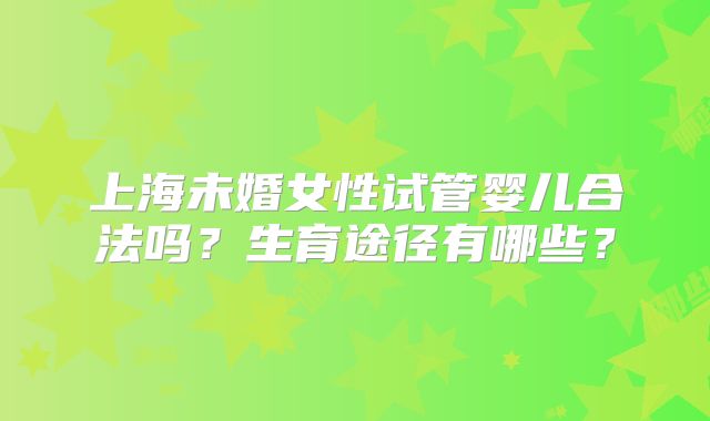 上海未婚女性试管婴儿合法吗？生育途径有哪些？