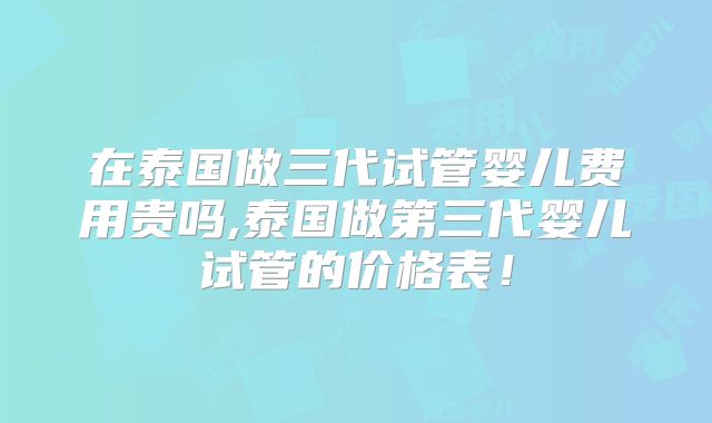 在泰国做三代试管婴儿费用贵吗,泰国做第三代婴儿试管的价格表!