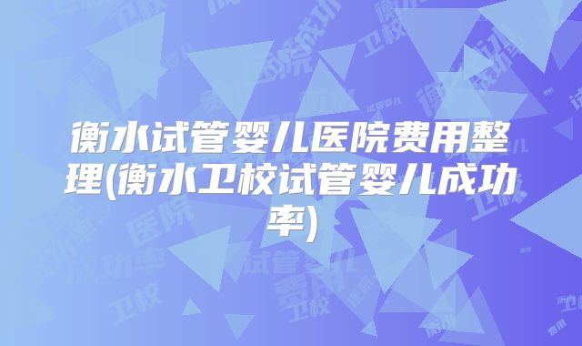 衡水试管婴儿医院费用整理(衡水卫校试管婴儿成功率)