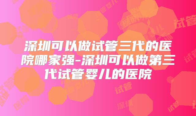 深圳可以做试管三代的医院哪家强-深圳可以做第三代试管婴儿的医院