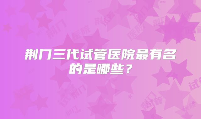 荆门三代试管医院最有名的是哪些?