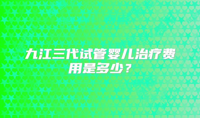 九江三代试管婴儿治疗费用是多少？