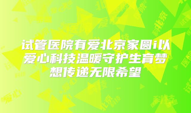 试管医院有爱北京家圆i以爱心科技温暖守护生育梦想传递无限希望