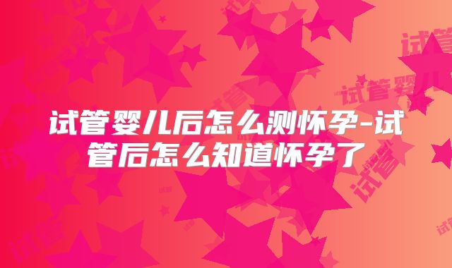 试管婴儿后怎么测怀孕-试管后怎么知道怀孕了