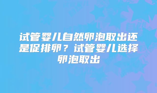 试管婴儿自然卵泡取出还是促排卵？试管婴儿选择卵泡取出