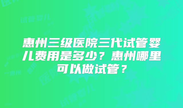惠州三级医院三代试管婴儿费用是多少？惠州哪里可以做试管？