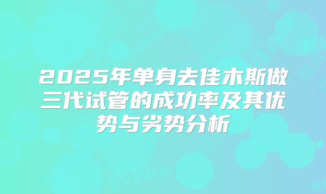 2025年单身去佳木斯做三代试管的成功率及其优势与劣势分析