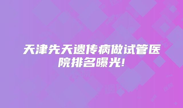 天津先天遗传病做试管医院排名曝光!