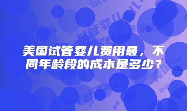 美国试管婴儿费用最,不同年龄段的成本是多少?