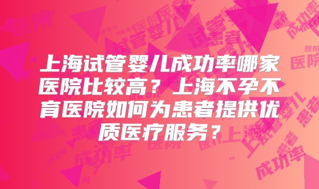 上海试管婴儿成功率哪家医院比较高？上海不孕不育医院如何为患者提供优质医疗服务？