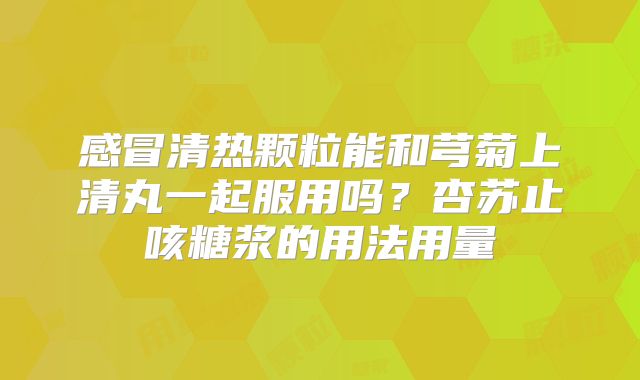 感冒清热颗粒能和芎菊上清丸一起服用吗?杏苏止咳糖浆的用法用量
