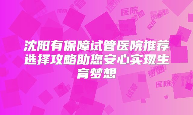 沈阳有保障试管医院推荐选择攻略助您安心实现生育梦想