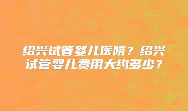 绍兴试管婴儿医院?绍兴试管婴儿费用大约多少?