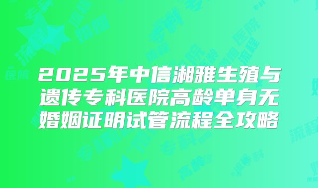 2025年中信湘雅生殖与遗传专科医院高龄单身无婚姻证明试管流程全攻略