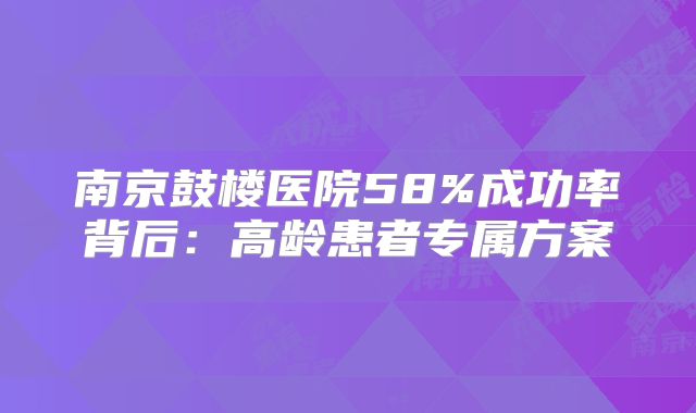 南京鼓楼医院58%成功率背后:高龄患者专属方案