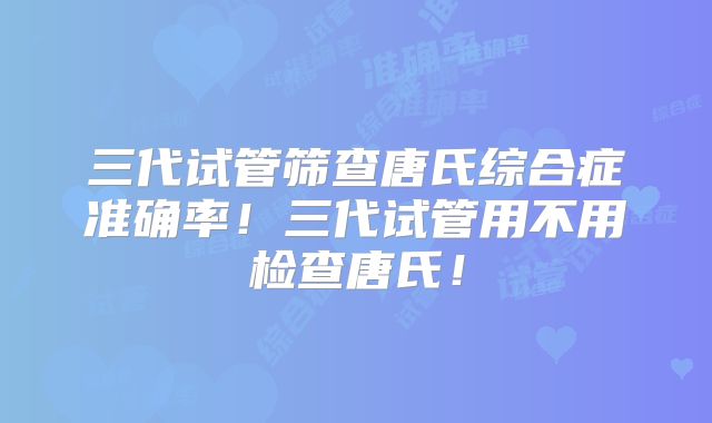 三代试管筛查唐氏综合症准确率！三代试管用不用检查唐氏！