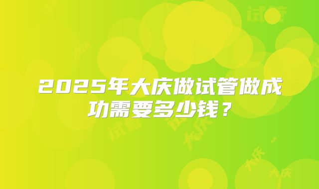 2025年大庆做试管做成功需要多少钱？