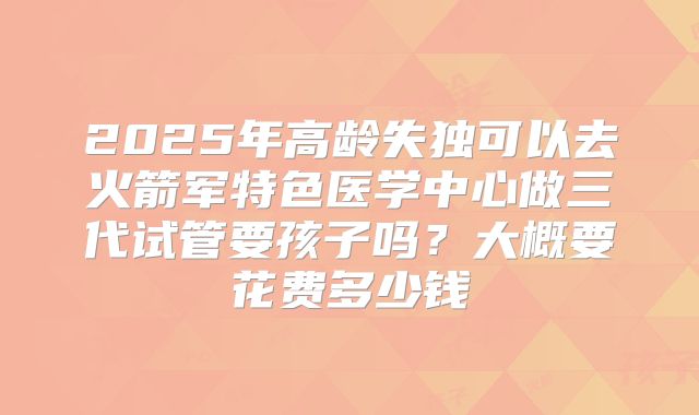 2025年高龄失独可以去火箭军特色医学中心做三代试管要孩子吗？大概要花费多少钱