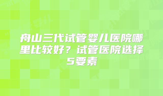 舟山三代试管婴儿医院哪里比较好？试管医院选择5要素