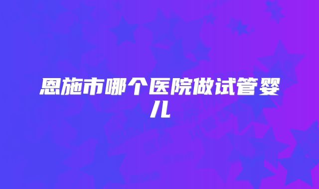 恩施市哪个医院做试管婴儿
