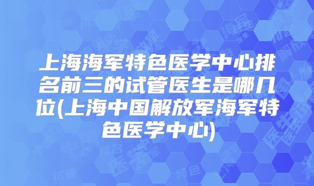 上海海军特色医学中心排名前三的试管医生是哪几位(上海中国解放军海军特色医学中心)